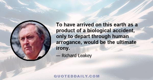 To have arrived on this earth as a product of a biological accident, only to depart through human arrogance, would be the ultimate irony.