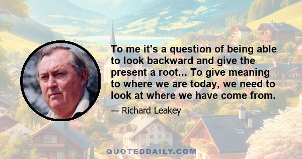 To me it's a question of being able to look backward and give the present a root... To give meaning to where we are today, we need to look at where we have come from.