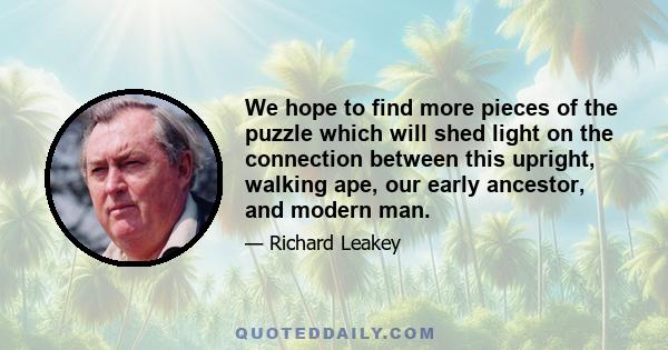 We hope to find more pieces of the puzzle which will shed light on the connection between this upright, walking ape, our early ancestor, and modern man.