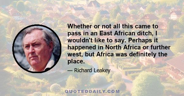 Whether or not all this came to pass in an East African ditch, I wouldn't like to say. Perhaps it happened in North Africa or further west, but Africa was definitely the place.