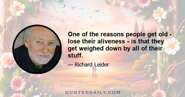 One of the reasons people get old - lose their aliveness - is that they get weighed down by all of their stuff.