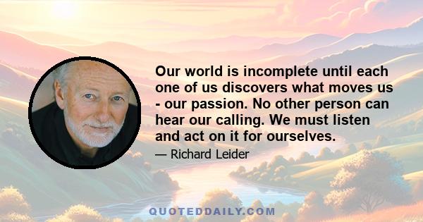 Our world is incomplete until each one of us discovers what moves us - our passion. No other person can hear our calling. We must listen and act on it for ourselves.