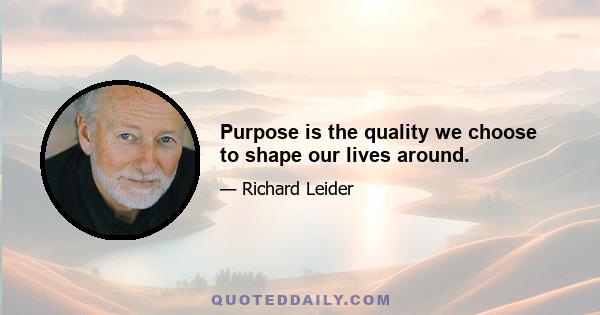 Purpose is the quality we choose to shape our lives around.