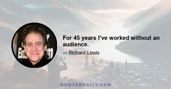 For 45 years I've worked without an audience.