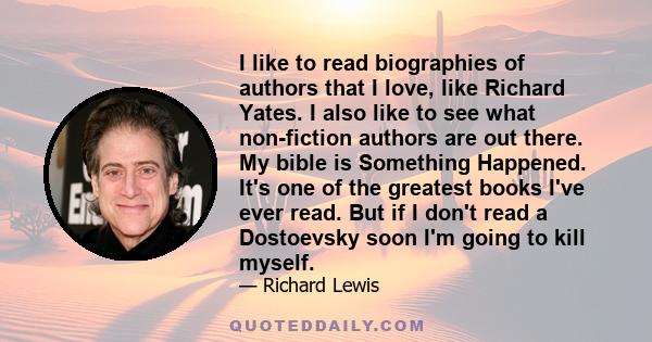 I like to read biographies of authors that I love, like Richard Yates. I also like to see what non-fiction authors are out there. My bible is Something Happened. It's one of the greatest books I've ever read. But if I