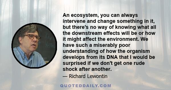 An ecosystem, you can always intervene and change something in it, but there's no way of knowing what all the downstream effects will be or how it might affect the environment. We have such a miserably poor