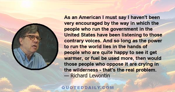 As an American I must say I haven't been very encouraged by the way in which the people who run the government in the United States have been listening to those contrary voices. And so long as the power to run the world 