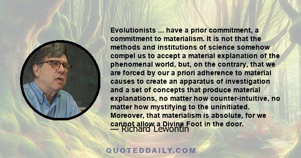 Evolutionists ... have a prior commitment, a commitment to materialism. It is not that the methods and institutions of science somehow compel us to accept a material explanation of the phenomenal world, but, on the