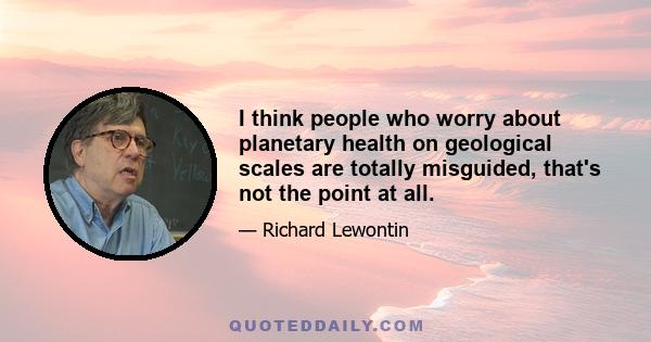 I think people who worry about planetary health on geological scales are totally misguided, that's not the point at all.