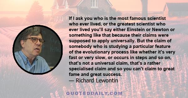 If I ask you who is the most famous scientist who ever lived, or the greatest scientist who ever lived you'll say either Einstein or Newton or something like that because their claims were supposed to apply universally. 