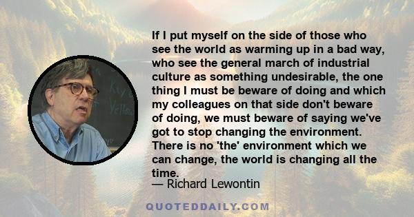 If I put myself on the side of those who see the world as warming up in a bad way, who see the general march of industrial culture as something undesirable, the one thing I must be beware of doing and which my