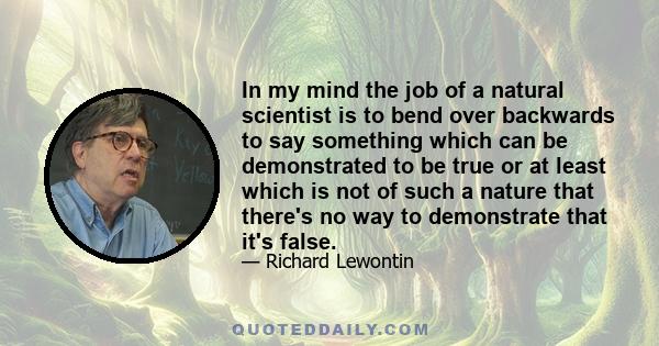 In my mind the job of a natural scientist is to bend over backwards to say something which can be demonstrated to be true or at least which is not of such a nature that there's no way to demonstrate that it's false.