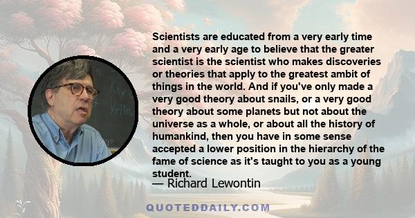 Scientists are educated from a very early time and a very early age to believe that the greater scientist is the scientist who makes discoveries or theories that apply to the greatest ambit of things in the world. And