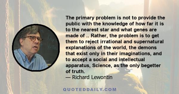 The primary problem is not to provide the public with the knowledge of how far it is to the nearest star and what genes are made of .. Rather, the problem is to get them to reject irrational and supernatural