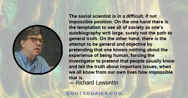 The social scientist is in a difficult, if not impossible position. On the one hand there is the temptation to see all of society as one's autobiography writ large, surely not the path to general truth. On the other