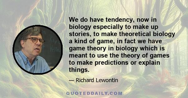 We do have tendency, now in biology especially to make up stories, to make theoretical biology a kind of game, in fact we have game theory in biology which is meant to use the theory of games to make predictions or