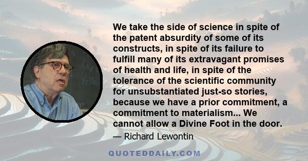 We take the side of science in spite of the patent absurdity of some of its constructs, in spite of its failure to fulfill many of its extravagant promises of health and life, in spite of the tolerance of the scientific 