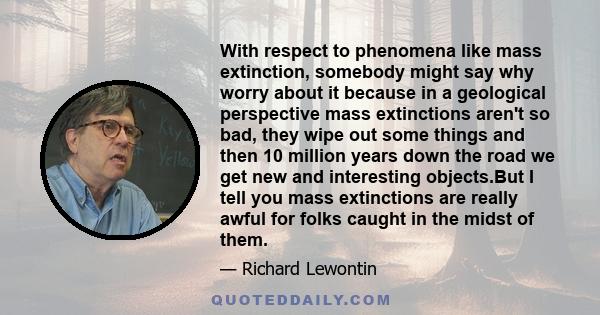 With respect to phenomena like mass extinction, somebody might say why worry about it because in a geological perspective mass extinctions aren't so bad, they wipe out some things and then 10 million years down the road 