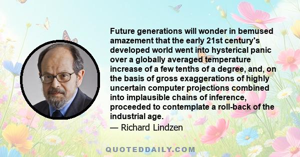 Future generations will wonder in bemused amazement that the early 21st century's developed world went into hysterical panic over a globally averaged temperature increase of a few tenths of a degree, and, on the basis