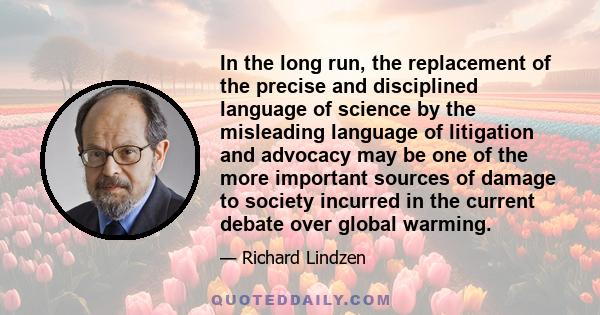 In the long run, the replacement of the precise and disciplined language of science by the misleading language of litigation and advocacy may be one of the more important sources of damage to society incurred in the