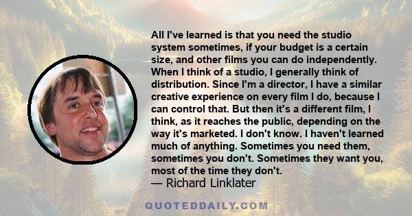 All I've learned is that you need the studio system sometimes, if your budget is a certain size, and other films you can do independently. When I think of a studio, I generally think of distribution. Since I'm a