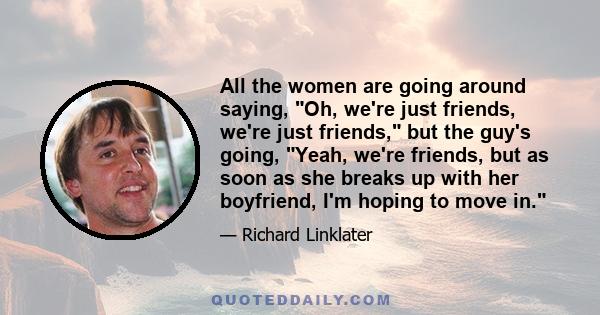 All the women are going around saying, Oh, we're just friends, we're just friends, but the guy's going, Yeah, we're friends, but as soon as she breaks up with her boyfriend, I'm hoping to move in.