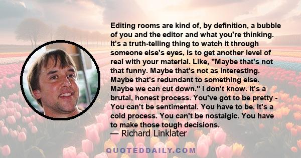 Editing rooms are kind of, by definition, a bubble of you and the editor and what you're thinking. It's a truth-telling thing to watch it through someone else's eyes, is to get another level of real with your material.