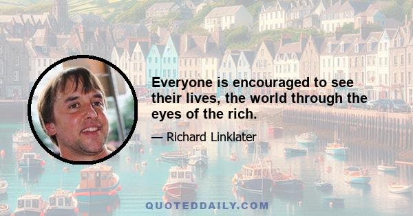 Everyone is encouraged to see their lives, the world through the eyes of the rich.