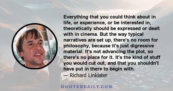 Everything that you could think about in life, or experience, or be interested in, theoretically should be expressed or dealt with in cinema. But the way typical narratives are set up, there's no room for philosophy,