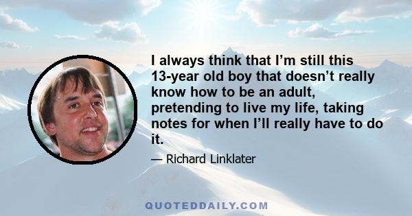 I always think that I’m still this 13-year old boy that doesn’t really know how to be an adult, pretending to live my life, taking notes for when I’ll really have to do it.