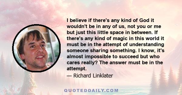 I believe if there's any kind of God it wouldn't be in any of us, not you or me but just this little space in between. If there's any kind of magic in this world it must be in the attempt of understanding someone