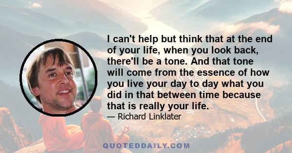 I can't help but think that at the end of your life, when you look back, there'll be a tone. And that tone will come from the essence of how you live your day to day what you did in that between time because that is