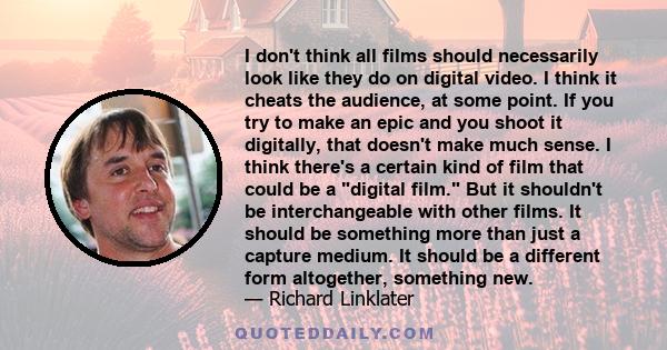 I don't think all films should necessarily look like they do on digital video. I think it cheats the audience, at some point. If you try to make an epic and you shoot it digitally, that doesn't make much sense. I think