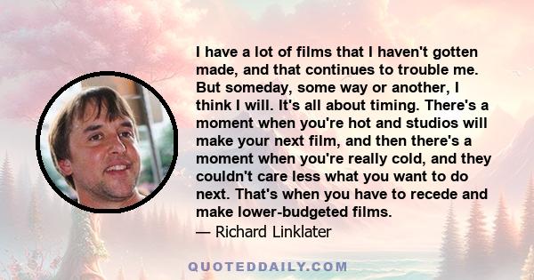 I have a lot of films that I haven't gotten made, and that continues to trouble me. But someday, some way or another, I think I will. It's all about timing. There's a moment when you're hot and studios will make your