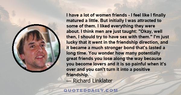 I have a lot of women friends - I feel like I finally matured a little. But initially I was attracted to some of them. I liked everything they were about. I think men are just taught: Okay, well then, I should try to