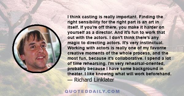 I think casting is really important. Finding the right sensibility for the right part is an art in itself. If you're off there, you make it harder on yourself as a director. And it's fun to work that out with the