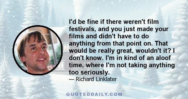 I'd be fine if there weren't film festivals, and you just made your films and didn't have to do anything from that point on. That would be really great, wouldn't it? I don't know. I'm in kind of an aloof time, where I'm 