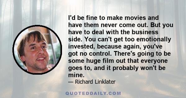 I'd be fine to make movies and have them never come out. But you have to deal with the business side. You can't get too emotionally invested, because again, you've got no control. There's going to be some huge film out