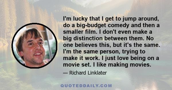 I'm lucky that I get to jump around, do a big-budget comedy and then a smaller film. I don't even make a big distinction between them. No one believes this, but it's the same. I'm the same person, trying to make it