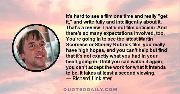 It's hard to see a film one time and really get it, and write fully and intelligently about it. That's a review. That's not film criticism.