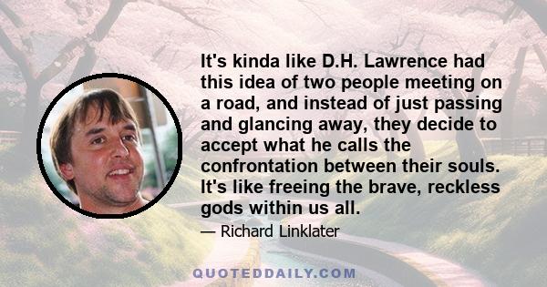 It's kinda like D.H. Lawrence had this idea of two people meeting on a road, and instead of just passing and glancing away, they decide to accept what he calls the confrontation between their souls. It's like freeing