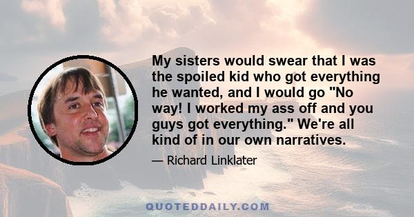 My sisters would swear that I was the spoiled kid who got everything he wanted, and I would go No way! I worked my ass off and you guys got everything. We're all kind of in our own narratives.