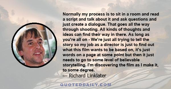 Normally my process is to sit in a room and read a script and talk about it and ask questions and just create a dialogue. That goes all the way through shooting. All kinds of thoughts and ideas can find their way in