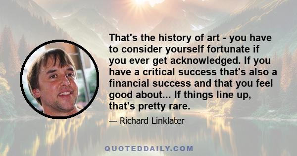 That's the history of art - you have to consider yourself fortunate if you ever get acknowledged. If you have a critical success that's also a financial success and that you feel good about... If things line up, that's