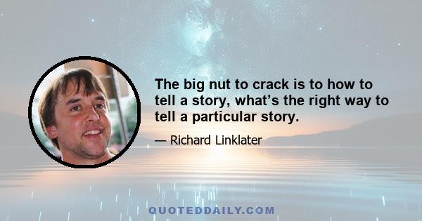 The big nut to crack is to how to tell a story, what’s the right way to tell a particular story.