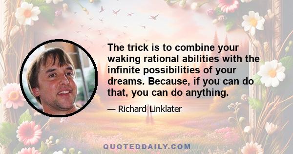 The trick is to combine your waking rational abilities with the infinite possibilities of your dreams. Because, if you can do that, you can do anything.