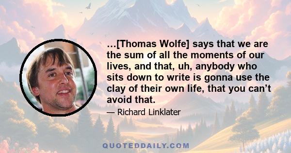 …[Thomas Wolfe] says that we are the sum of all the moments of our lives, and that, uh, anybody who sits down to write is gonna use the clay of their own life, that you can’t avoid that.