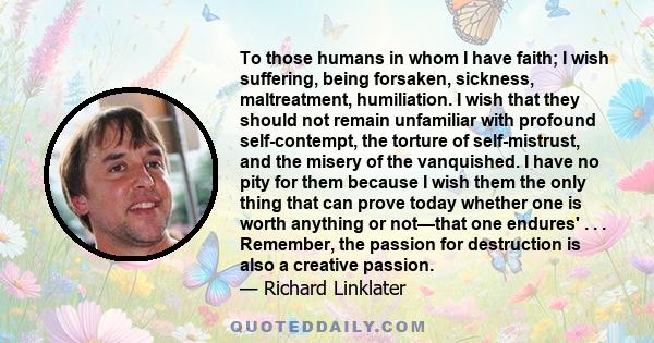 To those humans in whom I have faith; I wish suffering, being forsaken, sickness, maltreatment, humiliation. I wish that they should not remain unfamiliar with profound self-contempt, the torture of self-mistrust, and