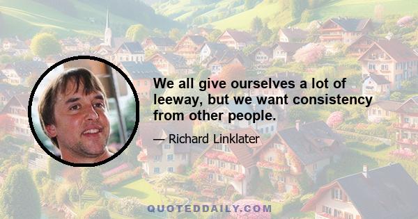 We all give ourselves a lot of leeway, but we want consistency from other people.