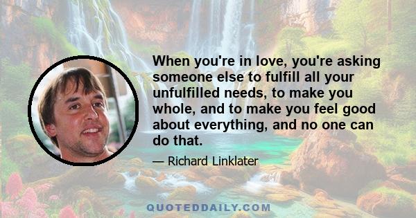 When you're in love, you're asking someone else to fulfill all your unfulfilled needs, to make you whole, and to make you feel good about everything, and no one can do that.